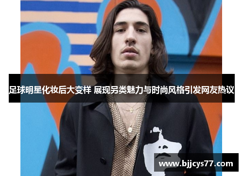 足球明星化妆后大变样 展现另类魅力与时尚风格引发网友热议