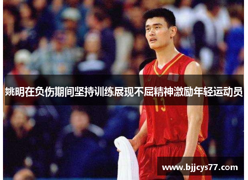 姚明在负伤期间坚持训练展现不屈精神激励年轻运动员