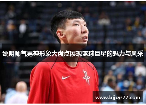 姚明帅气男神形象大盘点展现篮球巨星的魅力与风采