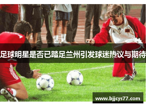 足球明星是否已踏足兰州引发球迷热议与期待