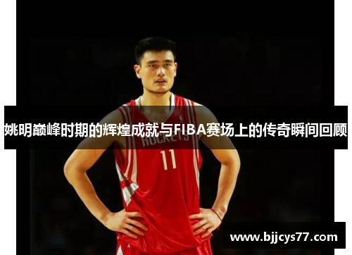 姚明巅峰时期的辉煌成就与FIBA赛场上的传奇瞬间回顾