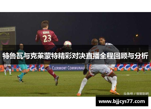 特鲁瓦与克莱蒙特精彩对决直播全程回顾与分析